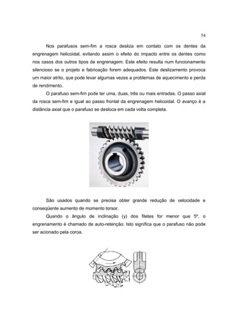54
Nos parafusos sem-fim a rosca desliza em contato com os dentes da
engrenagem helicoidal, evitando assim o efeito do impacto entre os dentes como
nos casos dos outros tipos de engrenagem. Este efeito resulta num funcionamento
silencioso se o projeto e fabricação forem adequados. Este deslizamento provoca
um maior atrito, que pode levar algumas vezes a problemas de aquecimento e perda
de rendimento.
O parafuso sem-fim pode ter uma, duas, três ou mais entradas. O passo axial
da rosca sem-fim e igual ao passo frontal da engrenagem helicoidal. O avanço é a
distância axial que o parafuso se desloca em cada volta completa.
São usados quando se precisa obter grande redução de velocidade e
conseqüente aumento de momento torsor.
Quando o ângulo de inclinação (y) dos filetes for menor que 5º, o
engrenamento é chamado de auto-retenção. Isto significa que o parafuso não pode
ser acionado pela coroa.
 