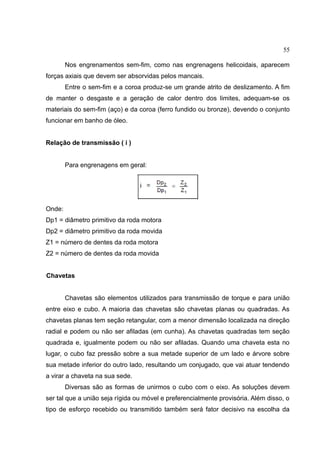 55
Nos engrenamentos sem-fim, como nas engrenagens helicoidais, aparecem
forças axiais que devem ser absorvidas pelos mancais.
Entre o sem-fim e a coroa produz-se um grande atrito de deslizamento. A fim
de manter o desgaste e a geração de calor dentro dos limites, adequam-se os
materiais do sem-fim (aço) e da coroa (ferro fundido ou bronze), devendo o conjunto
funcionar em banho de óleo.
Relação de transmissão ( i )
Para engrenagens em geral:
Onde:
Dp1 = diâmetro primitivo da roda motora
Dp2 = diâmetro primitivo da roda movida
Z1 = número de dentes da roda motora
Z2 = número de dentes da roda movida
Chavetas
Chavetas são elementos utilizados para transmissão de torque e para união
entre eixo e cubo. A maioria das chavetas são chavetas planas ou quadradas. As
chavetas planas tem seção retangular, com a menor dimensão localizada na direção
radial e podem ou não ser afiladas (em cunha). As chavetas quadradas tem seção
quadrada e, igualmente podem ou não ser afiladas. Quando uma chaveta esta no
lugar, o cubo faz pressão sobre a sua metade superior de um lado e árvore sobre
sua metade inferior do outro lado, resultando um conjugado, que vai atuar tendendo
a virar a chaveta na sua sede.
Diversas são as formas de unirmos o cubo com o eixo. As soluções devem
ser tal que a união seja rígida ou móvel e preferencialmente provisória. Além disso, o
tipo de esforço recebido ou transmitido também será fator decisivo na escolha da
 