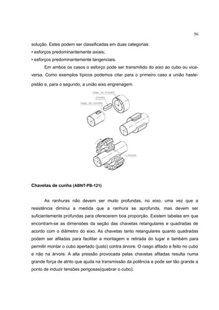 56
solução. Estes podem ser classificadas em duas categorias:
• esforços predominantemente axiais;
• esforços predominantemente tangenciais.
Em ambos os casos o esforço pode ser transmitido do eixo ao cubo ou vice-
versa. Como exemplos típicos podemos citar para o primeiro caso a união haste-
pistão e, para o segundo, a união eixo engrenagem.
Chavetas de cunha (ABNT-PB-121)
As ranhuras não devem ser muito profundas, no eixo, uma vez que a
resistência diminui a medida que a ranhura se aprofunda, mas devem ser
suficientemente profundas para oferecerem boa proporção. Existem tabelas em que
encontram-se as dimensões da seção das chavetas retangulares e quadradas de
acordo com o diâmetro do eixo. As chavetas tanto retangulares quanto quadradas
podem ser afiladas para facilitar a montagem e retirada do lugar e também para
permitir montar o cubo apertado (justo) contra árvore. O rasgo afilado e feito no cubo
e não na árvore. A alta pressão provocada pelas chavetas afiladas resulta numa
grande força de atrito que ajuda na transmissão da potência e pode ser tão grande a
ponto de induzir tensões perigosas(quebrar o cubo).
 