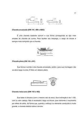 57
Chaveta encaixada (DIN 141, 490 e 6883)
É uma chaveta bastante comum e sua forma corresponde ao tipo mais
simples de chaveta de cunha. Para facilitar seu emprego, o rasgo da árvore é
sempre mais comprido que a chaveta.
Chaveta plana (DIN 142 e 491)
Sua forma é similar à da chaveta encaixada, porém, para sua montagem não
se abre rasgo no eixo. É feito um rebaixo plano.
Chaveta meia-cana (DIN 143 e 492)
Sua base é côncava (com o mesmo raio do eixo). Sua inclinação é de 1:100,
com ou sem cabeça. Não é necessário rasgo na árvore, pois transmite o movimento
por efeito do atrito, de forma que, quando o esforço no elemento conduzido é muito
grande, a chaveta desliza sobre a árvore.
 