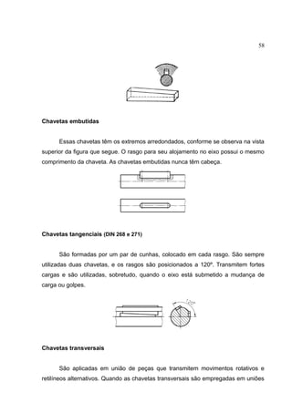 58
Chavetas embutidas
Essas chavetas têm os extremos arredondados, conforme se observa na vista
superior da figura que segue. O rasgo para seu alojamento no eixo possui o mesmo
comprimento da chaveta. As chavetas embutidas nunca têm cabeça.
Chavetas tangenciais (DIN 268 e 271)
São formadas por um par de cunhas, colocado em cada rasgo. São sempre
utilizadas duas chavetas, e os rasgos são posicionados a 120º. Transmitem fortes
cargas e são utilizadas, sobretudo, quando o eixo está submetido a mudança de
carga ou golpes.
Chavetas transversais
São aplicadas em união de peças que transmitem movimentos rotativos e
retilíneos alternativos. Quando as chavetas transversais são empregadas em uniões
 