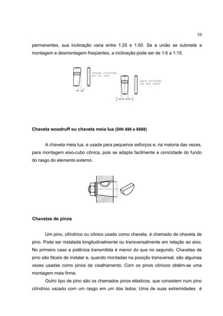 59
permanentes, sua inclinação varia entre 1:25 e 1:50. Se a união se submete a
montagem e desmontagem freqüentes, a inclinação pode ser de 1:6 a 1:15.
Chaveta woodruff ou chaveta meia lua (DIN 496 e 6888)
A chaveta meia lua, e usada para pequenos esforços e, na maioria das vezes,
para montagem eixo-cubo cônica, pois se adapta facilmente a conicidade do fundo
do rasgo do elemento externo.
Chavetas de pinos
Um pino, cilíndrico ou cônico usado como chaveta, é chamado de chaveta de
pino. Pode ser instalada longitudinalmente ou transversalmente em relação ao eixo.
No primeiro caso a potência transmitida é menor do que no segundo. Chavetas de
pino são fáceis de instalar e, quando montadas na posição transversal, são algumas
vezes usadas como pinos de cisalhamento. Com os pinos cônicos obtém-se uma
montagem mais firme.
Outro tipo de pino são os chamados pinos elásticos, que consistem num pino
cilíndrico vazado com um rasgo em um dos lados. Uma de suas extremidades é
 