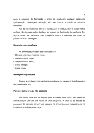 6
após o processo de fabricação e antes de receberem qualquer tratamento
(galvanização, niquelagem, oxidação, etc) são opacos, enquanto os usinados
brilhantes.
Aço de alta resistência à tração, aço-liga, aço inoxidável, latão e outros metais
ou ligas não-ferrosas podem também ser usados na fabricação de parafusos. Em
alguns casos, os parafusos são protegidos contra a corrosão por meio de
galvanização ou cromagem.
Dimensões dos parafusos
As dimensões principais dos parafusos são:
• diâmetro externo ou maior da rosca;
• comprimento do corpo;
• comprimento da rosca;
• tipo da cabeça;
• tipo da rosca.
Montagem de parafusos
Quanto a montagem dos parafusos na máquina ou equipamento estes podem
ser classificados em:
Parafuso sem porca ou não passante
Nos casos onde não há espaço para acomodar uma porca, esta pode ser
substituída por um furo com rosca em uma das peças. A união dá-se através da
passagem do parafuso por um furo passante na primeira peça e rosqueamento no
furo com rosca da segunda peça.
 