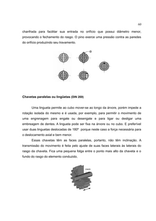 60
chanfrada para facilitar sua entrada no orifício que possui diâmetro menor,
provocando o fechamento do rasgo. O pino exerce uma pressão contra as paredes
do orifício produzindo seu travamento.
Chavetas paralelas ou lingüetas (DIN 269)
Uma lingueta permite ao cubo mover-se ao longo da árvore, porém impede a
rotação isolada do mesmo e é usada, por exemplo, para permitir o movimento de
uma engrenagem para engate ou desengate e para ligar ou desligar uma
embreagem de dentes. A lingueta pode ser fixa na árvore ou no cubo. E preferível
usar duas linguetas deslocadas de 180º porque neste caso a força necessária para
o deslocamento axial e bem menor.
Essas chavetas têm as faces paralelas, portanto, não têm inclinação. A
transmissão do movimento é feita pelo ajuste de suas faces laterais às laterais do
rasgo da chaveta. Fica uma pequena folga entre o ponto mais alto da chaveta e o
fundo do rasgo do elemento conduzido.
 