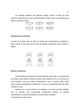 61
As chavetas paralelas não possuem cabeça. Quanto à forma de seus
extremos, eles podem ser retos ou arredondados. Podem, ainda, ter parafusos para
fixarem a chaveta ao eixo.
Tolerâncias para chavetas
O ajuste da chaveta deve ser feito em função das características do trabalho. A
figura mostra os três tipos mais comuns de ajustes e tolerâncias para chavetas e
rasgos.
Estrias ou Ranhuras
A transmissão de momentos de torção elevados pode exigir um comprimento
de chaveta muito grande. Podemos resolver este problema com o uso de duas ou
mais chavetas o que com certeza enfraqueceria o eixo. A solução então e abrir
várias chavetas eqüidistantes, diretamente no eixo e conseqüentemente são feitas
canaleta no cubo.
Desta forma, um eixo estriado é, na realidade, um eixo de chavetas múltiplas,
com as chavetas nele incorporadas. Amplamente utilizada na indústria
automobilística, as estrias apresentam como principais vantagens:
• transmissão de maior torque;
 