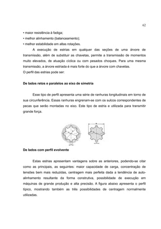 62
• maior resistência à fadiga;
• melhor alinhamento (balanceamento);
• melhor estabilidade em altas rotações.
A execução de estrias em qualquer das seções de uma árvore de
transmissão, além de substituir as chavetas, permite a transmissão de momentos
muito elevados, de atuação cíclica ou com pesados choques. Para uma mesma
transmissão, a árvore estriada é mais forte do que a árvore com chavetas.
O perfil das estrias pode ser:
De lados retos e paralelos ao eixo de simetria
Esse tipo de perfil apresenta uma série de ranhuras longitudinais em torno de
sua circunferência. Essas ranhuras engrenam-se com os sulcos correspondentes de
pecas que serão montadas no eixo. Este tipo de estria e utilizada para transmitir
grande força.
De lados com perfil evolvente
Estas estrias apresentam vantagens sobre as anteriores, podendo-se citar
como as principais, as seguintes: maior capacidade de carga, concentração de
tensões bem mais reduzidas, centragem mais perfeita dada a tendência de auto-
alinhamento resultante da forma construtiva, possibilidade de execução em
máquinas de grande produção e alta precisão. A figura abaixo apresenta o perfil
típico, mostrando também as três possibilidades de centragem normalmente
utilizadas.
 