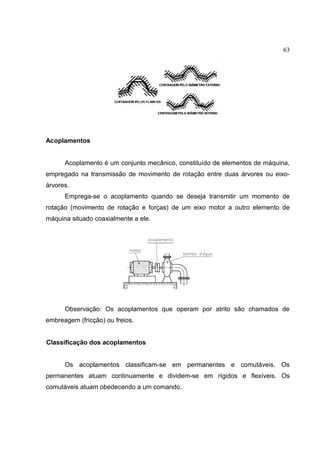 63
Acoplamentos
Acoplamento é um conjunto mecânico, constituído de elementos de máquina,
empregado na transmissão de movimento de rotação entre duas árvores ou eixo-
árvores.
Emprega-se o acoplamento quando se deseja transmitir um momento de
rotação (movimento de rotação e forças) de um eixo motor a outro elemento de
máquina situado coaxialmente a ele.
Observação: Os acoplamentos que operam por atrito são chamados de
embreagem (fricção) ou freios.
Classificação dos acoplamentos
Os acoplamentos classificam-se em permanentes e comutáveis. Os
permanentes atuam continuamente e dividem-se em rígidos e flexíveis. Os
comutáveis atuam obedecendo a um comando.
 