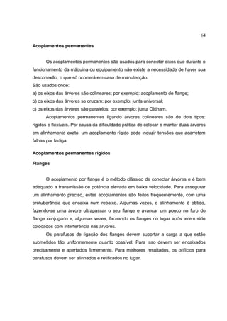 64
Acoplamentos permanentes
Os acoplamentos permanentes são usados para conectar eixos que durante o
funcionamento da máquina ou equipamento não existe a necessidade de haver sua
desconexão, o que só ocorrerá em caso de manutenção.
São usados onde:
a) os eixos das árvores são colineares; por exemplo: acoplamento de flange;
b) os eixos das árvores se cruzam; por exemplo: junta universal;
c) os eixos das árvores são paralelos; por exemplo: junta Oldham.
Acoplamentos permanentes ligando árvores colineares são de dois tipos:
rígidos e flexíveis. Por causa da dificuldade prática de colocar e manter duas árvores
em alinhamento exato, um acoplamento rígido pode induzir tensões que acarretem
falhas por fadiga.
Acoplamentos permanentes rígidos
Flanges
O acoplamento por flange é o método clássico de conectar árvores e é bem
adequado a transmissão de potência elevada em baixa velocidade. Para assegurar
um alinhamento preciso, estes acoplamentos são feitos frequentemente, com uma
protuberância que encaixa num rebaixo. Algumas vezes, o alinhamento é obtido,
fazendo-se uma árvore ultrapassar o seu flange e avançar um pouco no furo do
flange conjugado e, algumas vezes, faceando os flanges no lugar após terem sido
colocados com interferência nas árvores.
Os parafusos de ligação dos flanges devem suportar a carga a que estão
submetidos tão uniformemente quanto possível. Para isso devem ser encaixados
precisamente e apertados firmemente. Para melhores resultados, os orifícios para
parafusos devem ser alinhados e retificados no lugar.
 