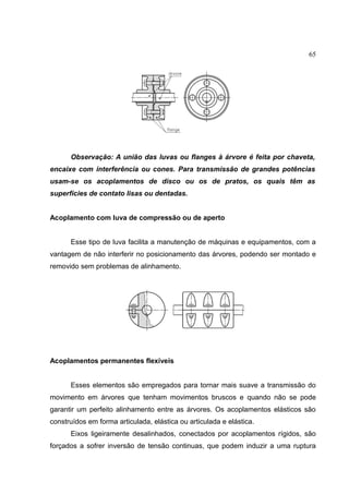 65
Observação: A união das luvas ou flanges à árvore é feita por chaveta,
encaixe com interferência ou cones. Para transmissão de grandes potências
usam-se os acoplamentos de disco ou os de pratos, os quais têm as
superfícies de contato lisas ou dentadas.
Acoplamento com luva de compressão ou de aperto
Esse tipo de luva facilita a manutenção de máquinas e equipamentos, com a
vantagem de não interferir no posicionamento das árvores, podendo ser montado e
removido sem problemas de alinhamento.
Acoplamentos permanentes flexíveis
Esses elementos são empregados para tornar mais suave a transmissão do
movimento em árvores que tenham movimentos bruscos e quando não se pode
garantir um perfeito alinhamento entre as árvores. Os acoplamentos elásticos são
construídos em forma articulada, elástica ou articulada e elástica.
Eixos ligeiramente desalinhados, conectados por acoplamentos rígidos, são
forçados a sofrer inversão de tensão continuas, que podem induzir a uma ruptura
 
