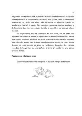 66
progressiva. Uma pressão além do normal é exercida sobre os mancais, provocando
superaquecimento e, possivelmente, problemas mais graves. Estes inconvenientes,
provenientes da flexão dos eixos, são eliminados ou aliviados quando um
acoplamento flexível é usado. Eles permitem pequenos desvios angulares e
deslocamento dos eixos e, possuem também a capacidade de absorver alguns
choques.
Os acoplamentos flexíveis, consistem de dois cubos, um em cada eixo,
projetados de modo que ambos se liguem com um elemento intermediário, flexível
ou flutuante, ou ambas as coisas. Os eixos devem ser cuidadosamente alinhados
pois estes são usados para absorver desalinhamentos casuais, tal como os que
decorem do assentamento de pisos ou fundações, desgastes dos mancais,
variações de temperatura ou uma deflexão anormal provocada por uma correia
apertada demais.
Acoplamento elástico de pinos
Os elementos transmissores são pinos de aço com mangas de borracha.
 