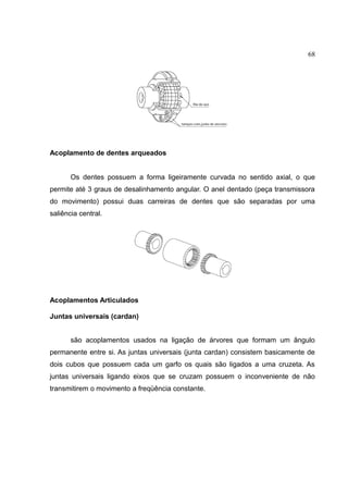 68
Acoplamento de dentes arqueados
Os dentes possuem a forma ligeiramente curvada no sentido axial, o que
permite até 3 graus de desalinhamento angular. O anel dentado (peça transmissora
do movimento) possui duas carreiras de dentes que são separadas por uma
saliência central.
Acoplamentos Articulados
Juntas universais (cardan)
são acoplamentos usados na ligação de árvores que formam um ângulo
permanente entre si. As juntas universais (junta cardan) consistem basicamente de
dois cubos que possuem cada um garfo os quais são ligados a uma cruzeta. As
juntas universais ligando eixos que se cruzam possuem o inconveniente de não
transmitirem o movimento a freqüência constante.
 