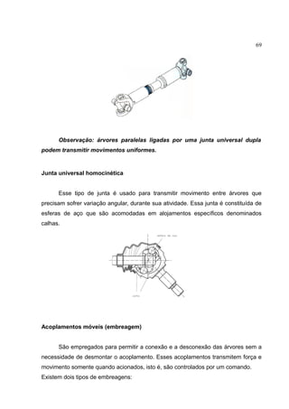 69
Observação: árvores paralelas ligadas por uma junta universal dupla
podem transmitir movimentos uniformes.
Junta universal homocinética
Esse tipo de junta é usado para transmitir movimento entre árvores que
precisam sofrer variação angular, durante sua atividade. Essa junta é constituída de
esferas de aço que são acomodadas em alojamentos específicos denominados
calhas.
Acoplamentos móveis (embreagem)
São empregados para permitir a conexão e a desconexão das árvores sem a
necessidade de desmontar o acoplamento. Esses acoplamentos transmitem força e
movimento somente quando acionados, isto é, são controlados por um comando.
Existem dois tipos de embreagens:
 
