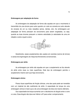 70
Embreagens por adaptação de forma
As embreagens de adaptação de forma são aquelas em que o movimento é
transmitido de uma árvore para outra quando um cubo se conecta ao outro através
do encaixe de um ou mais ressaltos (pinos, dentes, etc). As embreagens por
adaptação de forma precisam de sincronismo para serem engatadas, ou seja,
quando as duas árvores possuem a mesma velocidade (a velocidade de uma em
relação a outra e igual a zero).
Geralmente, esses acoplamentos são usados em aventais (carros de tornos)
e caixas de engrenagens de máquinas-ferramenta convencionais.
Embreagens por atrito
As embreagens por atrito são aquelas em que o acoplamento se faz através
do atrito entre duas ou mais superfícies. Este tipo de embreagem permite o
acoplamento mesmo sem que haja sincronismo.
Embreagem cônica
Possui duas superfícies de fricção cônicas, uma das quais pode ser revestida
com um material de alto coeficiente de atrito. A capacidade de torque de uma
embreagem cônica é maior que a de uma embreagem de disco de mesmo diâmetro.
Sua capacidade de torque aumenta com o decréscimo do ângulo entre o cone
e o eixo. Esse ângulo não deve ser inferior a 8º para evitar o emperramento.
 
