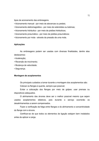 72
tipos de acionamento das embreagens.
• Acionamento manual - por meio de alavancas ou pedais;
• Acionamento eletromagnético - por meio de solenóides ou bobinas;
• Acionamento hidráulico - por meio de pistões hidráulicos;
• Acionamento pneumático - por meio de pistões pneumáticos;
• Acionamento por mola - através da pressão de uma mola.
Aplicações
As embreagens podem ser usadas com diversas finalidades, dentre elas
destacamos:
• Aceleração;
• Reversão de movimento;
• Mudança de velocidade;
• Segurança.
Montagem de acoplamentos
Os principais cuidados a tomar durante a montagem dos acoplamentos são:
Colocar os flanges à quente, sempre que possível.
Evitar a colocação dos flanges por meio de golpes: usar prensas ou
dispositivos adequados.
O alinhamento das árvores deve ser o melhor possível mesmo que sejam
usados acoplamentos elásticos, pois durante o serviço ocorrerão os
desalinhamentos a serem compensados.
Fazer a verificação da folga entre flanges e do alinhamento e concentricidade
do flange com a árvore.
Certificar-se de que todos os elementos de ligação estejam bem instalados
antes de aplicar a carga.
 