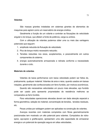 73
Volantes
São massas girantes instaladas em sistemas girantes de elementos de
maquinas para agirem como um reservatório de energia cinética.
Geralmente a função de um volante e controlar as flutuações de velocidade
angular e do torque, que afetam a fonte de potência, carga ou ambos.
Com a utilização de volantes podemos obter uma ou mais das vantagens
potenciais que seguem:
1. amplitude reduzida da flutuação de velocidade:
2. Pico de torque motriz necessário reduzido;
3. Tensões reduzidas nos eixos, acoplamentos, e possivelmente em outros
componentes do sistema;
4. energia automaticamente armazenada e retirada conforme a necessidade
durante o ciclo.
Materiais de volantes
Volantes de baixa performance com baixa velocidade podem ser feitos de,
praticamente, qualquer material. Volantes de aros e raios, quando usados em baixas
rotações, geralmente são confeccionados em ferro fundido, por motivos econômicos.
Quando são necessárias velocidades um pouco mais elevadas, aço fundido
pode ser usado pois apresenta propriedades de resistência melhores se
comparados ao ferro fundido.
Para velocidades operacionais elevadas devem ser dada atenção especial a
forma geométrica, seleção do material, concentração de tensões, tensões residuais,
etc.
Pecas unidas por soldagem podem ser aplicadas na construção de volantes.
Avanços recentes com materiais compósitos com fibras geometricamente
posicionadas tem mostrado um alto potencial para volantes. Compósitos de vidro-
epóxi, aço-epóxi e grafite-epóxi, apresentam uma alta capacidade de armazenar
energia e um potencial de operação segura em altas velocidades.
 