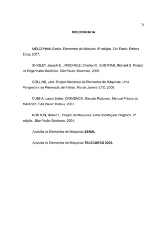 74
BIBLIOGRAFIA
MELCONIAN,Sarkis. Elementos de Máquina. 8ª edição. São Paulo: Editora
Érica, 2007.
SHIGLEY, Joseph E. , MISCHKLE, Charles R., BUDYNAS, Richard G. Projeto
de Engenharia Mecânica. São Paulo: Bookman, 2005.
COLLINS, Jack. Projeto Mecânico de Elementos de Máquinas: Uma
Perspectiva de Prevenção de Falhas. Rio de Janeiro: LTC, 2006.
CUNHA, Lauro Salles. CRAVENCO, Marcelo Padovani. Manual Prático do
Mecânico. São Paulo: Hemus, 2007.
NORTON, Robert L. Projeto de Máquinas: Uma abordagem integrada. 2ª
edição. São Paulo: Bookman, 2004.
Apostila de Elementos de Máquinas SENAI.
Apostila de Elementos de Máquinas TELECURSO 2000.
 