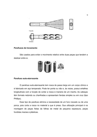 9
Parafusos de travamento
São usados para evitar o movimento relativo entre duas peças que tendem a
deslizar entre si.
Parafuso auto-atarraxante
O parafuso auto-atarraxante tem rosca de passo largo em um corpo cônico e
é fabricado em aço temperado. Pode ter ponta ou não e, às vezes, possui entalhes
longitudinais com a função de cortar a rosca à maneira de um macho. As cabeças
têm formato redondo ou chanfradas e apresentam fendas simples ou em cruz (tipo
Phillips).
Esse tipo de parafuso elimina a necessidade de um furo roscado ou de uma
porca, pois corta a rosca no material a que é preso. Sua utilização principal é na
montagem de peças feitas de folhas de metal de pequena espessura, peças
fundidas macias e plásticas.
 