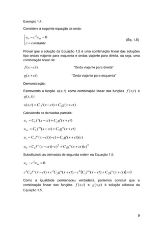 Exemplo 1.4:
Considere a seguinte equação da onda:

utt  c 2u xx  0

c  constante

(Eq. 1.5)

Provar que a solução da Equação 1.5 é uma combinação linear das soluções
tipo ondas viajante para esquerda e ondas viajante para direita, ou seja, uma
combinação linear de:

f ( x  ct )

“Onda viajante para direita”

g ( x  ct )

“Onda viajante para esquerda”

Demonstração:
Escrevendo a função u ( x, t ) como combinação linear das funções f ( x, t ) e

g ( x, t ) :
u( x, t )  C1 f ( x  ct )  C2 g ( x  ct )
Calculando as derivadas parciais:

u x  C1 f ' ( x  ct )  C2 g ' ( x  ct )

u xx  C1 f ' ' ( x  ct )  C2 g ' ' ( x  ct )
ut  C1 f ' ( x  ct )(c)  C2 g ' ( x  ct )(c)
utt  C1 f ' ' ( x  ct )(c) 2  C2 g ' ' ( x  ct )(c) 2
Substituindo as derivadas de segunda ordem na Equação 1.5:

utt  c 2u xx  0
c 2C1 f ' ' ( x  ct )  c 2C2 g ' ' ( x  ct )  c 2 C1 f ' ' ( x  ct )  C2 g ' ' ( x  ct )  0
Como a igualdade permaneceu verdadeira, podemos concluir que a
combinação linear das funções f ( x, t ) e g ( x, t ) é solução clássica da
Equação 1.5.

9

 