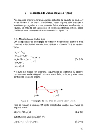 9 – Propagação de Ondas em Meios Finitos
Nos capítulos anteriores foram deduzidas soluções da equação da onda em
meios infinitos, e em meios semi-infinitos. Nesse capítulo será deduzida a
solução da propagação de ondas em meios finitos, dada pela transformada de
Fourier, um método com aplicações em diversos problemas práticos, esses
problemas serão discutidos com mais detalhes no Capítulo 10.

9.1 – Meio finito com limites fixos:
Um caso particular de propagação de ondas em meios finitos é quando o meio
possui os limites fixados em uma certa posição, o problema pode ser descrito
como:

utt  c 2u xx

u ( x,0)  u 0 ( x)

ut ( x,0)  u1 ( x) ,
u (0, t )  0

u ( L, t )  0


 x  (0, L)

t  0

(Eq. 9.1)

A Figura 9.1 mostra um diagrama esquemático do problema. É possível
perceber uma onda trafegando em uma corda finita, onde as pontas dessa
corda estão presas na origem.

Figura 9.1: Propagação de uma onda em um meio semi-infinito.
Para se resolver a Equação 9.1 serão encontradas soluções não triviais da
seguinte forma:

u( x, t )  T (t ).X ( x)

(Eq. 9.2)

Substituindo a Equação 9.2 em 9.1:

X ( x).T ' ' (t )  c 2T (t ) X ' ' ( x)

(Eq. 9.3)

99

 