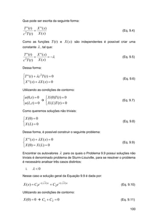 Que pode ser escrita da seguinte forma:

T ' ' (t )
c 2T (t )



X ' ' ( x)
X ( x)

(Eq. 9.4)

Como as funções T (t ) e X (x) são independentes é possível criar uma
constante

T ' ' (t )
2

c T (t )



 , tal que:
X ' ' ( x)
 
X ( x)

(Eq. 9.5)

Dessa forma:

T ' ' (t )  c 2T (t )  0

 X ' ' ( x )  X ( x )  0

(Eq. 9.6)

Utilizando as condições de contorno:

u (0, t )  0
 X (0)T (t )  0
 

u ( L, t )  0
 X ( L)T (t )  0

(Eq. 9.7)

Como queremos soluções não triviais:

 X (0)  0

 X ( L)  0

(Eq. 9.8)

Dessa forma, é possível construir o seguinte problema:

 X ' ' ( x )  X ( x )  0

 X (0)  X ( L)  0

(Eq. 9.9)

Encontrar os autovalores  para os quais o Problema 9.9 possui soluções não
triviais é denominado problema de Sturm-Liouiville, para se resolver o problema
é necessário analisar três casos distintos:
i.

 0

Nesse caso a solução geral da Equação 9.9 é dada por:

X ( x)  C1e  (

 )x

 C2 e  (

 )x

(Eq. 9.10)

Utilizando as condições de contorno:

X (0)  0  C1  C2  0

(Eq. 9.11)
100

 