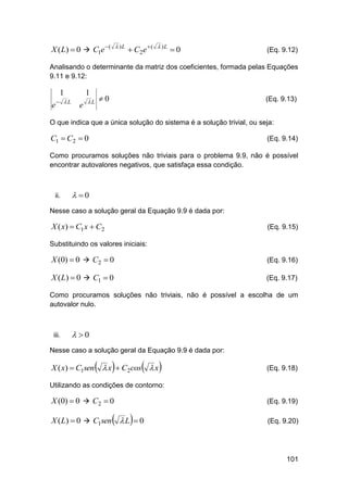  )L

X ( L)  0  C1e  (

 C2 e  (

 )L

0

(Eq. 9.12)

Analisando o determinante da matriz dos coeficientes, formada pelas Equações
9.11 e 9.12:

1
e

L

1
e

L

0

(Eq. 9.13)

O que indica que a única solução do sistema é a solução trivial, ou seja:

C1  C2  0

(Eq. 9.14)

Como procuramos soluções não triviais para o problema 9.9, não é possível
encontrar autovalores negativos, que satisfaça essa condição.

ii.

 0

Nesse caso a solução geral da Equação 9.9 é dada por:

X ( x)  C1 x  C2

(Eq. 9.15)

Substituindo os valores iniciais:

X (0)  0  C2  0

(Eq. 9.16)

X ( L)  0  C1  0

(Eq. 9.17)

Como procuramos soluções não triviais, não é possível a escolha de um
autovalor nulo.

iii.

 0

Nesse caso a solução geral da Equação 9.9 é dada por:







X ( x)  C1sen  x  C2cos  x



(Eq. 9.18)

Utilizando as condições de contorno:

X (0)  0  C2  0



(Eq. 9.19)



X ( L)  0  C1sen  L  0

(Eq. 9.20)

101

 