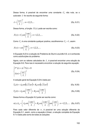 Dessa forma, é possível de encontrar uma constante C1 não nula, se o
autovalor

 for escrito da seguinte forma:

 n 
    , n  1,2,3,...
 L 
2

(Eq. 9.21)

Dessa forma, a função X (x) pode ser escrita como:

 nx 
X ( x)  C1sen 
 , n  1,2,3,....
 L 

(Eq. 9.22)

Como C1 é uma constante qualquer positiva, escolheremos C1  1 , assim:

 nx 
X ( x)  sen 
 , n  1,2,3,....
 L 

(Eq. 9.23)

A Equação 9.23 é a solução do Problema de Sturm-Liouiville 9.9, e é conhecida
como autofunções do problema.
Agora, com os valores calculados de  , é possível encontrar uma solução da
Equação 9.6. Para isso é necessário encontrar a solução da seguinte equação:

T ' ' (t )  c 2T (t )  0

2

 n 

 (n)  
 L 


(Eq. 9.24)

A solução geral da Equação 9.24 é dada por:







Tn (t )  An sen (  )ct  Bn cos (  )ct



 nct 
 nct 
Tn (t )  An sen 
  Bn cos

 L 
 L 

(Eq. 9.25)

(Eq. 9.26)

Dessa forma a Equação 9.2 pode ser escrita como:


 nct 
 nct   nx 
u ( x, t ) n   An sen 
  Bn cos
 sen 
 , n  1,2,3,.... (Eq. 9.27)
 L 
 L   L 

Para cada valor diferente de n , é possível ter uma solução diferente da
Equação 9.1, assim, como a equação é linear, a solução completa da Equação
9.1 é dada pela soma de todas as soluções:

102

 