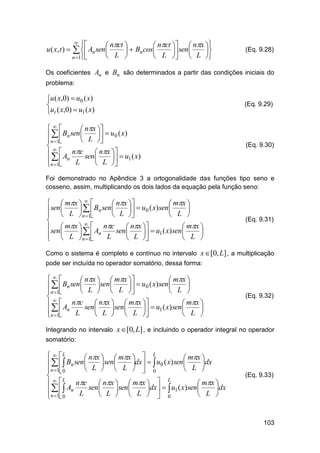 u ( x, t ) 





 nct 
 nct   nx 
  Bn cos
 sen 

 L 
 L   L 

  An sen

n 1

(Eq. 9.28)

Os coeficientes An e Bn são determinados a partir das condições iniciais do
problema:

u ( x,0)  u0 ( x)

ut ( x,0)  u1 ( x)

(Eq. 9.29)


 nx 
   Bn sen  L   u0 ( x)


n 1

  A nc sen  nx   u ( x)

 1

n 1 n L
 L 



(Eq. 9.30)

Foi demonstrado no Apêndice 3 a ortogonalidade das funções tipo seno e
cosseno, assim, multiplicando os dois lados da equação pela função seno:

  mx   
 nx 
 mx 
sen  L    Bn sen  L   u0 ( x) sen  L 
n 1




 


sen  mx   A nc sen  nx   u ( x) sen  mx 

 1



  L n 1 n L
 
 L 
 L 
 

(Eq. 9.31)

Como o sistema é completo e contínuo no intervalo x [0, L] , a multiplicação
pode ser incluída no operador somatório, dessa forma:


 nx   mx 
 mx 
  Bn sen L sen L   u0 ( x) sen L 


 



n 1

  A nc sen  nx  sen  mx   u ( x) sen  mx 

 
 1



n 1 n L
 L   L 
 L 
 

(Eq. 9.32)

Integrando no intervalo x [0, L] , e incluindo o operador integral no operador
somatório:
L
  L
 nx   mx  
 mx 
 sen 
dx    u0 ( x) sen 
dx
    Bn sen 
 L   L   0
 L 
n 1 0


L
L
nc

 nx   mx  
 mx 
   An L sen L sen L dx   u1 ( x) sen L dx


 
  0


n 1 0

(Eq. 9.33)

103

 