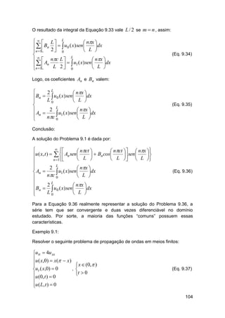 O resultado da integral da Equação 9.33 vale L / 2 se m  n , assim:

   L L
 nx 
dx
   Bn    u0 ( x) sen 
 L 
n 1 2  0

L
  A nc L   u ( x) sen  nx dx


 n L 2   1
 0
 L 
n 1


(Eq. 9.34)

Logo, os coeficientes An e Bn valem:


2L
 nx 
dx
 Bn   u0 ( x) sen 
L0
 L 


L
 A  2 u ( x) sen  nx dx


 n nc  1
 L 
0


(Eq. 9.35)

Conclusão:
A solução do Problema 9.1 é dada por:
 

 nct 
 nct   nx 
u ( x, t )    An sen 
  Bn cos
 sen 


L 
L   L 



n 1


2 L

 nx 
 An 
 u1 ( x) sen  L dx
nc 0




2L
 Bn   u0 ( x) sen  nx dx


L0

 L 


(Eq. 9.36)

Para a Equação 9.36 realmente representar a solução do Problema 9.36, a
série tem que ser convergente e duas vezes diferenciável no domínio
estudado. Por sorte, a maioria das funções “comuns” possuem essas
características.
Exemplo 9.1:
Resolver o seguinte problema de propagação de ondas em meios finitos:

utt  4u xx
u ( x,0)  x(  x)


,
ut ( x,0)  0
u (0, t )  0

u ( L, t )  0


 x  (0,  )

t  0

(Eq. 9.37)

104

 