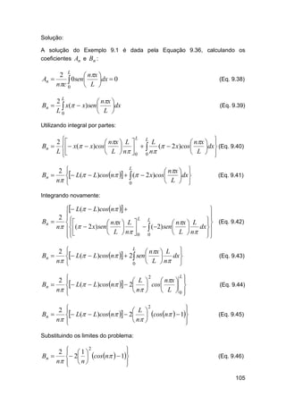 Solução:
A solução do Exemplo 9.1 é dada pela Equação 9.36, calculando os
coeficientes An e Bn :

2 L
 nx 
An 
0sen 
dx  0

nc 0
 L 
Bn 

2L
 nx 
 x(  x)sen L dx
L0



(Eq. 9.38)

(Eq. 9.39)

Utilizando integral por partes:
L
L
2 
L


 nx  L 
 nx  
Bn   x(  x)cos

(  2 x)cos
 
dx  (Eq. 9.40)
L 
 L  n  0 0 n
 L  


L

2 
 L(  L)cosn    (  2 x)cos nx dx
Bn 



n 
 L  
0

(Eq. 9.41)

Integrando novamente:

 L(  L)cos n  



2 

L
L
Bn 
 

 nx  L 
 nx  L  (Eq. 9.42)
dx 
n (  2 x) sen 
    (2) sen 

 L  n  0 0
 L  n 
 




Bn 

L

2 
 L(  L)cosn   2  sen nx  L dx



n 
 L  n 
0

(Eq. 9.43)

2
Bn 
n

L
2



 L 
 nx  
 cos
 
 L(  L)cos n   2
 n 
 L 0




(Eq. 9.44)

2
Bn 
n

2



 L 
 L(  L)cosn   2  cosn   1


 n 





(Eq. 9.45)

Substituindo os limites do problema:

2
Bn 
n

  1 2



 2  cos n   1
 n




(Eq. 9.46)

105

 