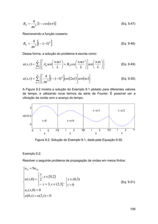 Bn 

4

n 3

1  cosn 

(Eq. 9.47)

Rescrevendo a função cosseno:

Bn 

4

n

1  (1) 
n

3

(Eq. 9.48)

Dessa forma, a solução do problema é escrita como:

u ( x, t ) 

u ( x, t ) 





 nct 
 nct   nx 
  Bn cos
 sen 

 L 
 L   L 

  An sen

n 1







 4


1  (1) n cos 2nt  sen nx 
3


n 1 n

 

(Eq. 9.49)

(Eq. 9.50)

A Figura 9.2 mostra a solução do Exemplo 9.1 plotado para diferentes valores
de tempo, e utilizando nove termos da série de Fourier. É possível ver a
vibração da corda com o avanço do tempo.

Figura 9.2: Solução do Exemplo 9.1, dada pela Equação 9.50.

Exemplo 9.2:
Resolver o seguinte problema de propagação de ondas em meios finitos:

utt  9u xx

x

 , x  [0,2]
u ( x,0)   2

 x  3, x  (2,3] ,


ut ( x,0)  0

u (0, t )  u (3, t )  0

 x  (0,3)

t  0

(Eq. 9.51)

106

 
