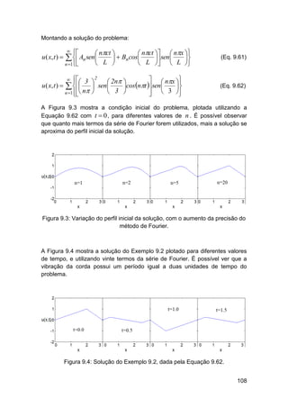 Montando a solução do problema:

u ( x, t ) 





 nct 
 nct   nx 
  Bn cos
 sen 

 L 
 L   L 

  An sen

n 1

 3  2  2n 
  nx 


u ( x, t )   
 sen 
cos nt  sen 

 3 
n 1 n 
  3 




(Eq. 9.61)



(Eq. 9.62)

A Figura 9.3 mostra a condição inicial do problema, plotada utilizando a
Equação 9.62 com t  0 , para diferentes valores de n . É possível observar
que quanto mais termos da série de Fourier forem utilizados, mais a solução se
aproxima do perfil inicial da solução.

Figura 9.3: Variação do perfil inicial da solução, com o aumento da precisão do
método de Fourier.

A Figura 9.4 mostra a solução do Exemplo 9.2 plotado para diferentes valores
de tempo, e utilizando vinte termos da série de Fourier. É possível ver que a
vibração da corda possui um período igual a duas unidades de tempo do
problema.

Figura 9.4: Solução do Exemplo 9.2, dada pela Equação 9.62.
108

 