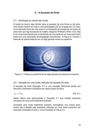 2 – A Equação da Onda
2.1 – Introdução ao estudo das ondas
A noção de onda é algo familiar para as pessoas de uma forma ou de outra,
uma noção intuitiva de onda é uma perturbação que se propaga por um meio.
Uma descrição física de uma onda é um transporte de energia de um ponto ao
outro sem que haja transporte de matéria. Segundo Whitham (1976) “uma onda
é um sinal reconhecível que é transferido de uma parte de um meio para outra
parte com uma velocidade de propagação reconhecida”. A Figura 2.1 mostra o
exemplo de pedras batendo em um lago gerando ondas na superfície.

Figura 2.1: Ondas na superfície de um lago geradas por pequenos impactos.

2.2 – Vibração em uma corda, dedução da equação da onda
A equação da onda (Equação 2.1) é uma equação diferencial parcial que
descreve o fenômeno ondulatório em vários ramos da física.

utt  c 2u xx

(Eq. 2.1)

Nesse tópico será demonstrada a Equação 2.1 que modela pequenas
vibrações em uma corda totalmente esticada.
Considere uma corda totalmente esticada, homogênea, que possui peso,
porém não é afetada pela gravidade (vibração em uma mesa horizontal, por
exemplo), localizada no eixo x, como mostrada na Figura 2.2.

10

 