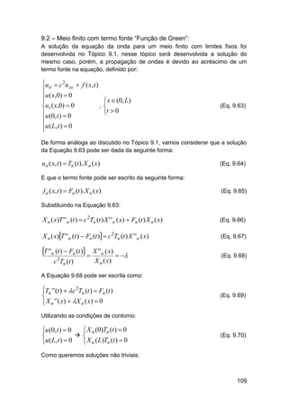 9.2 – Meio finito com termo fonte “Função de Green”:
A solução da equação da onda para um meio finito com limites fixos foi
desenvolvida no Tópico 9.1, nesse tópico será desenvolvida a solução do
mesmo caso, porém, a propagação de ondas é devido ao acréscimo de um
termo fonte na equação, definido por:

utt  c 2u xx  f ( x, t )

u ( x,0)  0

,
ut ( x,0)  0
u (0, t )  0

u ( L, t )  0


 x  (0, L)

t  0

(Eq. 9.63)

De forma análoga ao discutido no Tópico 9.1, vamos considerar que a solução
da Equação 9.63 pode ser dada da seguinte forma:

un ( x, t )  Tn (t ).X n ( x)

(Eq. 9.64)

E que o termo fonte pode ser escrito da seguinte forma:

f n ( x, t )  Fn (t ).X n ( x)

(Eq. 9.65)

Substituindo na Equação 9.63:

X n ( x)T ' 'n (t )  c 2Tn (t ) X ' 'n ( x)  Fn (t ) X n ( x)

(Eq. 9.66)

X n ( x)T ' 'n (t )  Fn (t )  c 2Tn (t ) X ' 'n ( x)

(Eq. 9.67)

T ' 'n (t )  Fn (t )  X ' 'n ( x)  

(Eq. 9.68)

c 2Tn (t )

X n ( x)

A Equação 9.68 pode ser escrita como:

Tn ' ' (t )  c 2Tn (t )  Fn (t )


 X n ' ' ( x )  X n ( x )  0


(Eq. 9.69)

Utilizando as condições de contorno:

 X n (0)Tn (t )  0
u (0, t )  0
 

u ( L, t )  0
 X n ( L)Tn (t )  0

(Eq. 9.70)

Como queremos soluções não triviais:

109

 