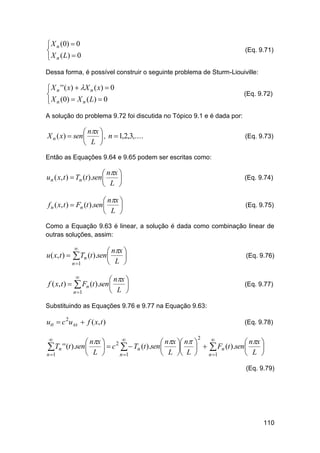  X n (0)  0

 X n ( L)  0

(Eq. 9.71)

Dessa forma, é possível construir o seguinte problema de Sturm-Liouiville:

 X n ' ' ( x )  X n ( x )  0

 X n (0)  X n ( L)  0

(Eq. 9.72)

A solução do problema 9.72 foi discutida no Tópico 9.1 e é dada por:

 nx 
X n ( x)  sen 
 , n  1,2,3,....
 L 

(Eq. 9.73)

Então as Equações 9.64 e 9.65 podem ser escritas como:

 nx 
u n ( x, t )  Tn (t ).sen 

 L 

(Eq. 9.74)

 nx 
f n ( x, t )  Fn (t ).sen 

 L 

(Eq. 9.75)

Como a Equação 9.63 é linear, a solução é dada como combinação linear de
outras soluções, assim:

u ( x, t ) 



n 1

f ( x, t ) 

 nx 

 L 

Tn (t ).sen


(Eq. 9.76)

 nx 

 L 

 Fn (t ).sen

n 1

(Eq. 9.77)

Substituindo as Equações 9.76 e 9.77 na Equação 9.63:

utt  c 2u xx  f ( x, t )

(Eq. 9.78)


 nx  2 
 nx  n 
 nx 
Tn ' ' (t ).sen L   c   Tn (t ).sen L  L    Fn (t ).sen L 







n 1
n 1
n 1


2

(Eq. 9.79)

110

 