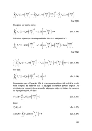 

 nx 
 nx  nc 
 nx 
Tn ' ' (t ).sen 
    Tn (t ).sen

   Fn (t ).sen 


 L 
 L  L 
 L 
n 1
n 1
n 1


2

(Eq. 9.80)
Que pode ser escrito como:
2

  nx 
 nc 
 Fn (t ) sen 
Tn ' ' (t )  Tn (t )

0

 L 
 L 
n 1





(Eq. 9.81)

Utilizando o princípio de ortogonalidade, discutido no Apêndice 3:
2

  nx   mx 
 nc 
 mx 
 Tn ' ' (t )  Tn (t ) L   Fn (t ) sen L sen L   0.sen L 


 



n 1
 




(Eq. 9.82)

L 

2
  nx   mx 
 

 nc 
Tn ' ' (t )  Tn (t )
 Fn (t ) sen 

 sen 
dx  0 (Eq. 9.83)
 
 L 
  L   L 
0 n 1

 


Por isso:
2


 nc 
Tn ' ' (t )  Tn (t )
 Fn (t )  0


 L 
n 1





(Eq. 9.84)

Observa-se que a Equação 9.84 é uma equação diferencial ordinária, muito
mais simples de resolver que a equação diferencial parcial original. As
condições de contorno dessa equação são dadas pelas condições de contorno
da equação original, ou seja:

u ( x,0) 



 nx 
0
 L 

Tn (0).sen

n 1

(Eq. 9.85)

Logo:

Tn (0)  0

ut ( x,0) 

(Eq. 9.86)


 nx 
0
L 


T 'n (0).sen

n 1

(Eq. 9.87)

111

 