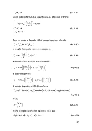 T 'n (0)  0

(Eq. 9.88)

Assim pode ser formulada a seguinte equação diferencial ordinária:
2

 nc 
Tn ' ' (t )  Tn (t )
  Fn (t )
 L 


Tn (0)  0
T ' (0)  0
 n



(Eq. 9.89)

Para se resolver a Equação 9.89, é possível supor que a função:

Tn  C1Tn1 (t )  C2Tn 2 (t )

(Eq. 9.90)

é solução da equação homogênea associada:

 nc 
Tn ' ' (t )  
 Tn (t )  0
 L 
2

(Eq. 9.91)

Resolvendo essa equação, encontra-se que:

  nc  
  nc  
Tn  a1sen  
t   a2 cos 
t 
 L  
 L  

(Eq. 9.92)

É possível supor que:

  nc  
  nc  
Tn  1 (t ) sen  
t   2 (t )cos 
t 
 L  
 L  

(Eq. 9.93)

É solução do problema 9.89. Dessa forma:

T 'n   '1 (t )sent   1 (t )cost    '2 (t )cost   2 (t )sent 
(Eq. 9.94)
Onde:

 nc 

 L 

 

(Eq. 9.95)

Como condição suplementar, é possível supor que:

 '1 (t )sent    ' 2 (t )cost   0

(Eq. 9.96)

112

 