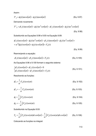 Assim:

T 'n  1 (t )cost   2 (t )sent 

(Eq. 9.97)

Derivando novamente:

T ' 'n   '1 (t )cost   1 (t ) 2 sent    '2 (t )sent   2 (t ) 2cost 
(Eq. 9.98)
Substituindo as Equações 9.98 e 9.93 na Equação 9.89:

 '1 (t )cost   1 (t ) 2 sent    '2 (t )sent   2 (t ) 2 cost  
  2 1 (t ) sen t   2 (t )cost   Fn (t )
(Eq. 9.99)
Rearranjando a equação:

 '1 (t )cost    '2 (t )sent   Fn (t )

(Eq. 9.100)

As Equações 9.96 e 9.100 formam o seguinte sistema:

 '1 (t ) sen t    '2 (t )cost   0

 '1 (t )cos t    '2 (t )sent   Fn (t )

(Eq. 9.101)

Resolvendo as funções:

 '1 

1



Fn (t )cos (t )

(Eq. 9.102)

1

 '2   Fn (t ) sen (t )


1 

1



2  

1

(Eq. 9.103)

Fn (t )cos (t )



(Eq. 9.104)

Fn (t ) sen (t )

(Eq. 9.105)

Substituindo na Equação 9.93:

Tn 

1

1

F (t )cos (t )dt.sen t    Fn (t ) sen(t )dt.cost 
 n


(Eq. 9.106)

Colocando as funções na integral:
113

 