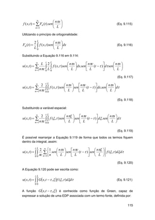 f ( x, t ) 



 nx 

 L 

 Fn (t ).sen

n 1

(Eq. 9.115)

Utilizando o princípio de ortogonalidade:

Fn (t ) 

2L
 nx 
 f ( x, t )sen L dx
L0



(Eq. 9.116)

Substituindo a Equação 9.116 em 9.114:

L t 2L
 nx 
 nc

 nx 
u ( x, t )  
 L  f ( x, )sen L dx.sen  L (t   ) d sen L 






n 1nc 0 0


(Eq. 9.117)

2 tL
 nx   nc

 nx 
u ( x, t )  
  f ( x, )sen L sen  L (t   ) dx.sen L d

 



n 1nc 0 0


(Eq. 9.118)
Substituindo a variável espacial:

2 tL
 n   nc

 nx 
u ( x, t )  
  f ( , )sen L sen  L (t   ) d .sen L d

 



n 1nc 0 0


(Eq. 9.119)
É possível rearranjar a Equação 9.119 de forma que todos os termos fiquem
dentro da integral, assim:

2  1
 nx   nc
  n 
  n sen L sen  L (t   ) sen L  f ( , )d d

 
 

0 0 c n 1
tL

u ( x, t )   

(Eq. 9.120)
A Equação 9.120 pode ser escrita como:
tL

u ( x, t )    Gx, t   ,   f ( , )dd

(Eq. 9.121)

00

A função Gx, t   ,   é conhecida como função de Green, capaz de
expressar a solução de uma EDP associada com um termo fonte, definida por:
115

 