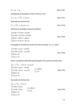 Vtt  utt  wtt

(Eq. 9.130)

Substituindo as Equações 9.128 e 9.130 em 9.123:

Vtt  wtt  c 2Vxx  f ( x, t )

(Eq. 9.131)

Que pode ser escrita como:

Vtt  c 2Vxx  f ( x, t )  wtt

(Eq. 9.132)

Definindo as condições iniciais do problema:

u ( x,0)  V ( x,0)  w( x,0)
u ( x,0)  V ( x,0)  w ( x,0)
 t
t
t

u (0, t )  V (0, t )  w(0, t )
u ( L, t )  V ( L, t )  w( L, t )


(Eq. 9.133)

A Equação 9.133 pode ser escrita com base na função V ( x, t ) , assim:

V ( x,0)  u0 ( x)  w( x,0)
V ( x,0)  u ( x)  w ( x,0)
 t
1
t

V (0, t )  0
V ( L, t )  0


(Eq. 9.134)

Assim, o problema inicial dado pela Equação 9.123, pode ser escrito como:

Vtt  c 2Vxx  f ( x, t )  wtt ( x, t )

V ( x,0)  u0 ( x)  w( x,0)

,
Vt ( x,0)  u1 ( x)  wt ( x,0)
V (0, t )  0

V ( L, t )  0


 x  (0, L)

t  0

(Eq.9.135)

Que pode ser escrita como:

Vtt  c 2Vxx  F ( x, t )

V ( x,0)  V0 ( x)

,
Vt ( x,0)  V1 ( x)
V (0, t )  0

V ( L, t )  0


 x  (0, L)

t  0

(Eq.9.136)

117

 