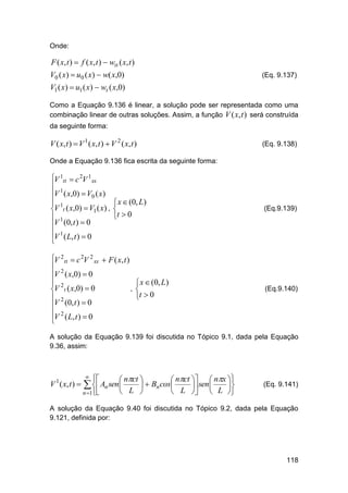 Onde:

F ( x, t )  f ( x, t )  wtt ( x, t )
V0 ( x)  u0 ( x)  w( x,0)

(Eq. 9.137)

V1 ( x)  u1 ( x)  wt ( x,0)
Como a Equação 9.136 é linear, a solução pode ser representada como uma
combinação linear de outras soluções. Assim, a função V ( x, t ) será construída
da seguinte forma:

V ( x, t )  V 1 ( x, t )  V 2 ( x, t )

(Eq. 9.138)

Onde a Equação 9.136 fica escrita da seguinte forma:

V 1tt  c 2V 1 xx
 1
V ( x,0)  V0 ( x)
 1
V t ( x,0)  V1 ( x) ,
 1
V (0, t )  0
V 1 ( L, t )  0


 x  (0, L)

t  0

V 2 tt  c 2V 2 xx  F ( x, t )
 2
V ( x,0)  0
 2
,
V t ( x,0)  0
 2
V (0, t )  0
V 2 ( L, t )  0


 x  (0, L)

t  0

(Eq.9.139)

(Eq.9.140)

A solução da Equação 9.139 foi discutida no Tópico 9.1, dada pela Equação
9.36, assim:

V ( x, t ) 
1





 nct 
 nct   nx 
  Bn cos
 sen 

 L 
 L   L 

  An sen

n 1

(Eq. 9.141)

A solução da Equação 9.40 foi discutida no Tópico 9.2, dada pela Equação
9.121, definida por:

118

 
