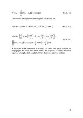 tL

V 2 ( x, t )    Gx, t   , F ( , )dd

(Eq. 9.142)

00

Dessa forma a solução final da Equação 9.123 é dada por:

u( x, t )  V ( x, t )  w( x, t )  V 1 ( x, t )  V 2 ( x, t )  w( x, t )

u ( x, t ) 
tL





 nct 
 nct   nx 
  Bn cos
 sen 
 
 L 
 L   L 

(Eq. 9.143)

  An sen

n 1

x
x

  Gx, t   , F ( , )dd  L h(t )  1  L  g (t )


00

(Eq. 9.144)

A Equação 9.144 representa a solução do caso mais geral possível da
propagação de ondas em meios finitos. No Capítulo 10 serão discutidas
algumas aplicações da Equação 9.144 em diversos problemas práticos.

119

 