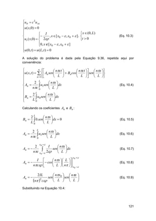utt  c 2u xx

u ( x,0)  0


 I
, x  [ x0   , x0   ] ,


ut ( x,0)   2
0, x  [ x   , x   ]

0
0


u (0, t )  u ( L, t )  0


 x  (0, L)

t  0

(Eq. 10.3)

A solução do problema é dada pela Equação 9.36, repetida aqui por
conveniência:
 

 nct 
 nct   nx 
u ( x, t )    An sen 
  Bn cos
 sen 


 L 
 L   L 
n 1


2 L

 nx 
An 

 u1sen  L dx
nc 0




L
 Bn  2  u0 sen  nx dx


L0

 L 


(Eq. 10.4)

Calculando os coeficientes An e Bn :

2L
 nx 
Bn   0.sen 
dx  0
L0
 L 

(Eq. 10.5)

2 L
 nx 
An 
 u1sen L dx
nc 0



(Eq. 10.6)

x 

2 0
I
 nx 
An  
 2 sen L dx
nc x  



(Eq. 10.7)

0

x0  

I 
 nx  L 
An  
 cos L  n 
nc 


 x

An  

(Eq. 10.8)
0



 nx0   n 
sen 
 sen 

2
L   L 
n  c 
2 IL

(Eq. 10.9)

Substituindo na Equação 10.4:

121

 