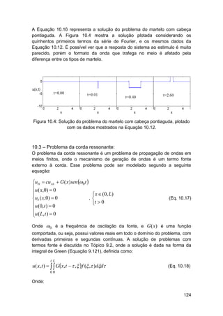A Equação 10.16 representa a solução do problema do martelo com cabeça
pontiaguda. A Figura 10.4 mostra a solução plotada considerando os
quinhentos primeiros termos da série de Fourier, e os mesmos dados da
Equação 10.12. É possível ver que a resposta do sistema ao estimulo é muito
parecido, porém o formato da onda que trafega no meio é afetado pela
diferença entre os tipos de martelo.

Figura 10.4: Solução do problema do martelo com cabeça pontiaguda, plotado
com os dados mostrados na Equação 10.12.

10.3 – Problema da corda ressonante:
O problema da corda ressonante é um problema de propagação de ondas em
meios finitos, onde o mecanismo de geração de ondas é um termo fonte
externo à corda. Esse problema pode ser modelado segundo a seguinte
equação:

utt  cu xx  G ( x) sen 0t 
u ( x,0)  0


,
ut ( x,0)  0
u (0, t )  0

u ( L, t )  0

Onde

 x  (0, L)

t  0

(Eq. 10.17)

0 é a frequência de oscilação da fonte, e G(x) é uma função

comportada, ou seja, possui valores reais em todo o domínio do problema, com
derivadas primeiras e segundas contínuas. A solução de problemas com
termos fonte é discutida no Tópico 9.2, onde a solução é dada na forma da
integral de Green (Equação 9.121), definida como:
tL

u ( x, t )    Gx, t   ,   f ( , )dd

(Eq. 10.18)

00

Onde:
124

 