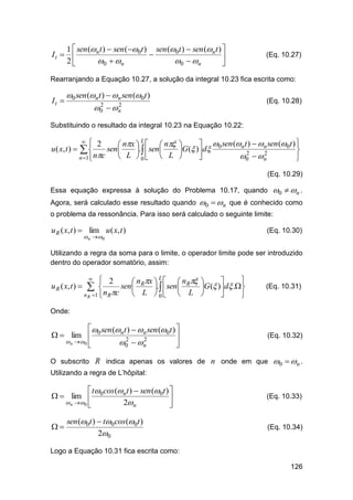 1  sen (n t )  sen (0t ) sen (0t )  sen (n t ) 
It  


2
0   n
0   n


(Eq. 10.27)

Rearranjando a Equação 10.27, a solução da integral 10.23 fica escrita como:

It 

0 sen (nt )  n sen (0t )
2
2
0   n

(Eq. 10.28)

Substituindo o resultado da integral 10.23 na Equação 10.22:

u ( x, t ) 

L
 2
 nx    n
sen 
.  sen 


 L  0  L
n 1 nc


  sen (n t )  n sen (0t ) 

G( ) d 0


2
2
0   n



(Eq. 10.29)

Essa equação expressa à solução do Problema 10.17, quando
Agora, será calculado esse resultado quando

0   n .

0  n que é conhecido como

o problema da ressonância. Para isso será calculado o seguinte limite:

u R ( x, t )  lim u ( x, t )
 n  0

(Eq. 10.30)

Utilizando a regra da soma para o limite, o operador limite pode ser introduzido
dentro do operador somatório, assim:
L
 2


 nRx    nR 
u R ( x, t )   
sen 
.  sen 
G ( ) d .
 L  0  L 

n R 1  n Rc



(Eq. 10.31)

Onde:

 sen (n t )  n sen (0t ) 
  lim  0

2
2
 n  0
0   n



(Eq. 10.32)

O subscrito R indica apenas os valores de n onde em que

0  n .

Utilizando a regra de L’hôpital:

 t cos (n t )  sen (0t ) 
  lim  0

 n  0 
2n




sen (0t )  t0 cos (0t )
20

(Eq. 10.33)

(Eq. 10.34)

Logo a Equação 10.31 fica escrita como:
126

 