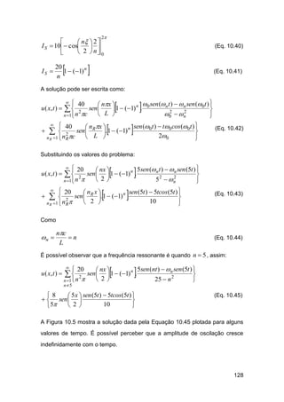2


 n  2 
I S  10 cos  
 2  n 0


IS 



20
1  (1) n
n

(Eq. 10.40)



(Eq. 10.41)

A solução pode ser escrita como:

u ( x, t ) 






 40
 sen (n t )  n sen (0t ) 
 nx 
sen 
1  (1) n . 0

 2

2
2
0   n
 L 
n 1 n c







 40
sen (0t )  t0 cos (0t ) 
 n x 
sen  R . 1  (1) n
 2

20
 L 
n R 1  n Rc





(Eq. 10.42)

Substituindo os valores do problema:

u ( x, t ) 




 20



5sen (n t )  n sen (5t ) 
 nx 
sen   1  (1) n .

2
2
52  n
 2
n 1 n 









 20
 nR x 
n sen (5t )  5tcos (5t ) 
. 1  (1)
 2 sen 

10
 2 
n R 1  n R





(Eq. 10.43)

Como

n 

nc
n
L

(Eq. 10.44)

É possível observar que a frequência ressonante é quando n  5 , assim:

u ( x, t ) 





5sen (nt )   n sen (5t ) 
 20
 nx 
sen   1  (1) n .

2
25  n 2
 2

n 1 n 




n5

8
 5 x  sen (5t )  5tcos (5t ) 
  sen  

10
 2
 5


(Eq. 10.45)

A Figura 10.5 mostra a solução dada pela Equação 10.45 plotada para alguns
valores de tempo. É possível perceber que a amplitude de oscilação cresce
indefinidamente com o tempo.

128

 