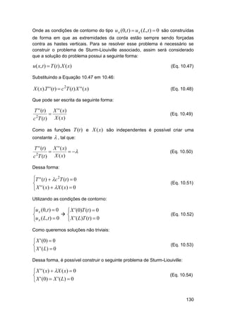 Onde as condições de contorno do tipo u x (0, t )  u x ( L, t )  0 são construídas
de forma em que as extremidades da corda estão sempre sendo forçadas
contra as hastes verticais. Para se resolver esse problema é necessário se
construir o problema de Sturm-Liouiville associado, assim será considerado
que a solução do problema possui a seguinte forma:

u( x, t )  T (t ).X ( x)

(Eq. 10.47)

Substituindo a Equação 10.47 em 10.46:

X ( x).T ' ' (t )  c 2T (t ) X ' ' ( x)

(Eq. 10.48)

Que pode ser escrita da seguinte forma:

T ' ' (t )
c 2T (t )



X ' ' ( x)
X ( x)

(Eq. 10.49)

Como as funções T (t ) e X (x) são independentes é possível criar uma
constante

T ' ' (t )
2

c T (t )



 , tal que:
X ' ' ( x)
 
X ( x)

(Eq. 10.50)

Dessa forma:

T ' ' (t )  c 2T (t )  0

 X ' ' ( x )  X ( x )  0

(Eq. 10.51)

Utilizando as condições de contorno:

u x (0, t )  0
 X ' (0)T (t )  0
 

 X ' ( L)T (t )  0
u x ( L, t )  0

(Eq. 10.52)

Como queremos soluções não triviais:

 X ' (0)  0

 X ' ( L)  0

(Eq. 10.53)

Dessa forma, é possível construir o seguinte problema de Sturm-Liouiville:

 X ' ' ( x )  X ( x )  0

 X ' (0)  X ' ( L)  0

(Eq. 10.54)

130

 