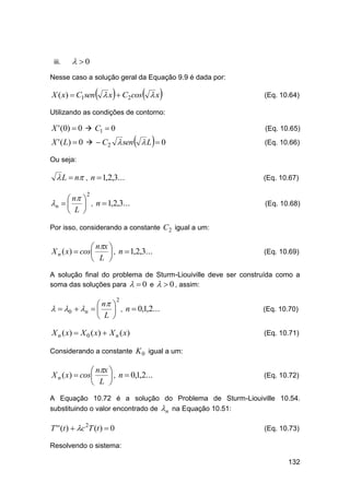 iii.

 0

Nesse caso a solução geral da Equação 9.9 é dada por:







X ( x)  C1sen  x  C2cos  x



(Eq. 10.64)

Utilizando as condições de contorno:

X ' (0)  0  C1  0





X ' ( L)  0   C2  sen  L  0

(Eq. 10.65)
(Eq. 10.66)

Ou seja:

 L  n , n  1,2,3...

(Eq. 10.67)

 n 
n    , n  1,2,3...
 L 

(Eq. 10.68)

2

Por isso, considerando a constante C 2 igual a um:

 nx 
X n ( x)  cos
 , n  1,2,3...
L 


(Eq. 10.69)

A solução final do problema de Sturm-Liouiville deve ser construída como a
soma das soluções para   0 e   0 , assim:

 n 
  0  n    , n  0,1,2...
 L 

(Eq. 10.70)

X n ( x)  X 0 ( x)  X n ( x)

(Eq. 10.71)

2

Considerando a constante K 0 igual a um:

 nx 
X n ( x)  cos
 , n  0,1,2...
 L 

(Eq. 10.72)

A Equação 10.72 é a solução do Problema de Sturm-Liouiville 10.54.
substituindo o valor encontrado de n na Equação 10.51:

T ' ' (t )  c 2T (t )  0

(Eq. 10.73)

Resolvendo o sistema:
132

 