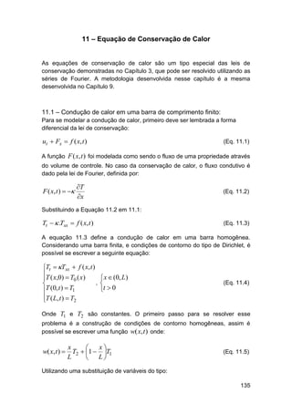 11 – Equação de Conservação de Calor

As equações de conservação de calor são um tipo especial das leis de
conservação demonstradas no Capítulo 3, que pode ser resolvido utilizando as
séries de Fourier. A metodologia desenvolvida nesse capítulo é a mesma
desenvolvida no Capítulo 9.

11.1 – Condução de calor em uma barra de comprimento finito:
Para se modelar a condução de calor, primeiro deve ser lembrada a forma
diferencial da lei de conservação:

ut  Fx  f ( x, t )

(Eq. 11.1)

A função F ( x, t ) foi modelada como sendo o fluxo de uma propriedade através
do volume de controle. No caso da conservação de calor, o fluxo condutivo é
dado pela lei de Fourier, definida por:

F ( x, t )  

T
x

(Eq. 11.2)

Substituindo a Equação 11.2 em 11.1:

Tt   .Txx  f ( x, t )

(Eq. 11.3)

A equação 11.3 define a condução de calor em uma barra homogênea.
Considerando uma barra finita, e condições de contorno do tipo de Dirichlet, é
possível se escrever a seguinte equação:

Tt  Txx  f ( x, t )
T ( x,0)  T ( x)

0
,

T (0, t )  T1

T ( L, t )  T2


 x  (0, L)

t  0

(Eq. 11.4)

Onde T1 e T2 são constantes. O primeiro passo para se resolver esse
problema é a construção de condições de contorno homogêneas, assim é
possível se escrever uma função w( x, t ) onde:

x
x

w( x, t )  T2  1  T1
L
L


(Eq. 11.5)

Utilizando uma substituição de variáveis do tipo:
135

 