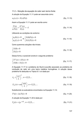 11.2 – Solução da equação do calor sem termo fonte:
A solução da Equação 11.11 pode ser assumida como:

u1 ( x, t )  X ( x)T (t )

(Eq. 11.13)

Assim a Equação 11.11 pode ser escrita como:

T ' (t ) X ' ' ( x)

 
 .T (t ) X ( x)

(Eq. 11.14)

Utilizando as condições de contorno:

u1 (0, t )  0
 X (0)T (t )  0
 

 X ( L)T (t )  0
u1 ( L, t )  0

(Eq. 11.15)

Como queremos soluções não triviais:

 X (0)  0

 X ( L)  0

(Eq. 11.16)

Dessa forma, é possível construir o seguinte problema:

 X ' ' ( x )  X ( x )  0

 X (0)  X ( L)  0

(Eq. 11.17)

A Equação 11.17 é o problema de Sturm-Liouiville associado ao problema de
condução de calor em uma barra metálica homogênea. A solução desse
problema foi deduzida no Tópico 9.1 e é dada por:

 n 
n    , n  1,2,3,...
 L 

(Eq. 11.18)

 nx 
X n ( x)  sen 
 , n  1,2,3,....
 L 

(Eq. 11.19)

2

Substituindo os autovalores encontrados na Equação 11.14:

T ' (t )   .T (t )  0

(Eq. 11.20)

A solução da Equação 11.20 é dada por:

Tn (t )  An e t , n  1,2,3,....

(Eq. 11.21)

137

 