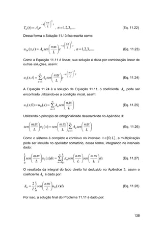 2

Tn (t )  An

 n 
 
 t
 L 
e

, n  1,2,3,....

(Eq. 11.22)

Dessa forma a Solução 11.13 fica escrita como:
2

u1n ( x, t ) 

 n 
 nx    L  t
An sen 
e   ,

 L 

n  1,2,3,....

(Eq. 11.23)

Como a Equação 11.11 é linear, sua solução é dada por combinação linear de
outras soluções, assim:
2

u1 ( x, t ) 



 An

 n 
 nx    L  t
sen
e  

n 1



 L 

(Eq. 11.24)

A Equação 11.24 é a solução da Equação 11.11, o coeficiente An pode ser
encontrado utilizando-se a condição inicial, assim:

u1 ( x,0)  u0 ( x) 

 nx 

 L 



 An sen

n 1

(Eq. 11.25)

Utilizando o princípio de ortogonalidade desenvolvido no Apêndice 3:

 mx 
 mx  
 nx 
sen 
u0 ( x)  sen 
  An sen 

 L 
 L n 1
 L 

(Eq. 11.26)

Como o sistema é completo e contínuo no intervalo x [0, L] , a multiplicação
pode ser incluída no operador somatório, dessa forma, integrando no intervalo
dado:

 mx 
 nx   mx 
 sen L u0 ( x)dx    An sen L sen L dx



 

n 10
0

L

L

(Eq. 11.27)

O resultado da integral do lado direito foi deduzido no Apêndice 3, assim o
coeficiente An é dado por:

2 L  nx 
An   sen 
u0 ( x)dx
L0  L 

(Eq. 11.28)

Por isso, a solução final do Problema 11.11 é dado por:

138

 
